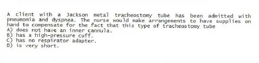 A client with a Jackson metal tracheostomy tube has been admitted with pneumonia and dyspnea. The nurse would make arrangements to have supplies on hand to compensate for the fact that this type of tracheostomy tube
A) does not have an inner cannula.
B) has a high-pressure cuff.
C) has no respirator adapter.
D) is very short.