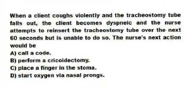 When a client coughs violently and the tracheostomy tube falls out, the client becomes dyspneic and the nurse attempts to reinsert the tracheostomy tube over the next 60 seconds but is unable to do so. The nurse's next action would be
A) call a code.
B) perform a cricoidectomy.
C) place a finger in the stoma.
D) start oxygen via nasal prongs.