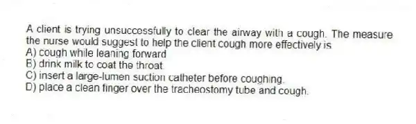 A client is trying unsuccessfully to clear the airway with a cough. The measure the nurse would suggest to help the client cough more effectively is
A) cough while leaning forward.
B) drink milk to coat the throat.
C) insert a large-lumen suction catheter before coughing.
D) place a clean finger over the tracheostomy tube and cough.