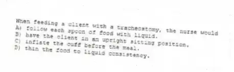 When feeding a client with a tracheostomy, the nurse would
A) follow each spoon of food with liquid.
B) have the client in an upright sitting position.
C) inflate the cuff before the meal.
D) thin the food to liquid consistency.