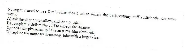 Noting the need to use 8 ml rather than 5 ml to inflate the tracheostomy cuff sufficiently, the nurse would
A) ask the client to swallow, and then cough.
B) completely deflate the cuff to relieve the dilation.
C) notify the physician to have an x-ray film obtained.
D) replace the entire tracheostomy tube with a larger size.