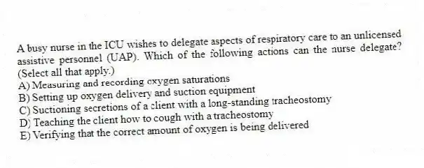 A busy nurse in the ICU wishes to delegate aspects of respiratory care to an unlicensed assistive personnel (UAP). Which of the following actions can the nurse delegate? (Select all that apply.)
A) Measuring and recording oxygen saturations
B) Setting up oxygen delivery and suction equipment
C) Suctioning secretions of a client with a long-standing tracheostomy
D) Teaching the client how to cough with a tracheostomy
E) Verifying that the correct amount of oxygen is being delivered