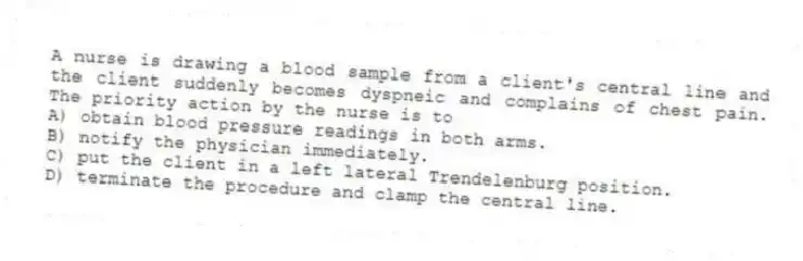 A nurse is drawing a blood sample from a client's central line and the client suddenly becomes dyspneic and complains of chest pain. The priority action by the nurse is to
A) obtain blood pressure readings in both arms.
B) notify the physician immediately.
C) put the client in a left lateral Trendelenburg position.
D) terminate the procedure and clamp the central line.