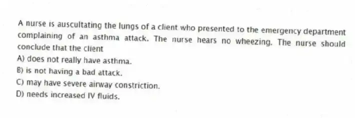 A nurse is auscultating the lungs of a client who presented to the emergency department complaining of an asthma attack. The nurse hears no wheezing. The nurse should conclude that the client
A) does not really have asthma.
B) is not having a bad attack.
C) may have severe airway constriction.
D) needs increased IV fluids.