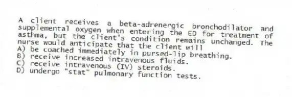 A client receives a beta-adrenergic bronchodilator and supplemental oxygen when entering the ED for treatment of asthma, but the client's condition remains unchanged. The nurse would anticipate that the client will
A) be coached immediately in pursed-lip breathing.
B) receive increased intravenous fluids.
C) receive intravenous (IV) steroids.
D) undergo "stat" pulmonary function tests.