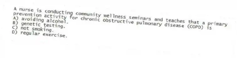 A nurse is conducting community wellness seminars and teaches that a primary prevention activity for chronic obstructive pulmonary disease (COPD) is
A) avoiding alcohol.
B) genetic testing.
C) not smoking.
D) regular exercise.