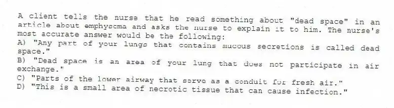 A client tells the nurse that he read something about "dead space" in an article about emphysema and asks the nurse to explain it to him. The nurse's most accurate answer would be the following:
A) "Any part of your lungs that contains mucous secretions is called dead space."
B) "Dead space is an area of your lung that does not participate in air exchange."
C) "Parts of the lower airway that serve as a conduit for fresh air."
D) "This is a small area of necrotic tissue that can cause infection."