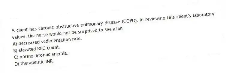 A client has chronic obstructive pulmonary disease (COPD). In reviewing this client's laboratory values, the nurse would not be surprised to see a/an
A) decreased sedimentation rate.
B) elevated RBC count.
C) normochromic anemia.
D) therapeutic INR.