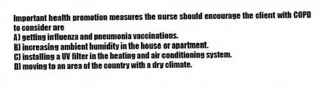 Important health promotion measures the nurse should encourage the client with COPD to consider are
A) getting influenza and pneumonia vaccinations.
B) increasing ambient humidity in the house or apartment.
C) installing a UV filter in the heating and air conditioning system.
D) moving to an area of the country with a dry climate.