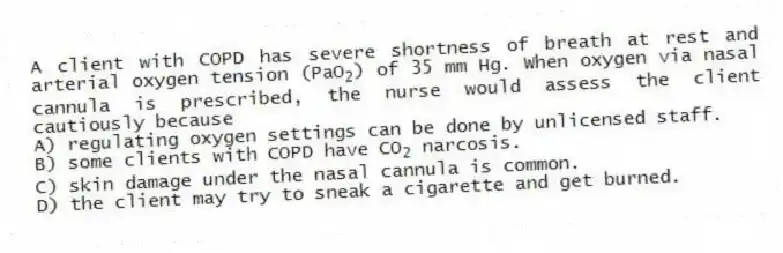 A client with COPD has severe shortness of breath at rest and arterial oxygen tension (PaO<sub>2</sub>) of 35 mm Hg. When oxygen via nasal cannula is prescribed, the nurse would assess the client cautiously because
A) regulating oxygen settings can be done by unlicensed staff.
B) some clients with COPD have CO<sub>2</sub> narcosis.
C) skin damage under the nasal cannula is common.
D) the client may try to sneak a cigarette and get burned.
