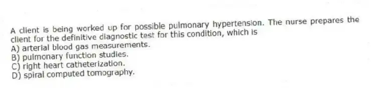 A client is being worked up for possible pulmonary hypertension. The nurse prepares the client for the definitive diagnostic test for this condition, which is
A) arterial blood gas measurements.
B) pulmonary function studies.
C) right heart catheterization.
D) spiral computed tomography.