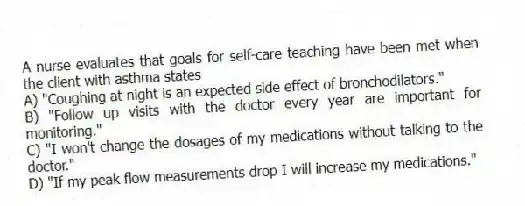 A nurse evaluates that goals for self-care teaching have been met when the client with asthma states
A) "Coughing at night is an expected side effect of bronchodilators."
B) "Follow up visits with the doctor every year are important for monitoring."
C) "I won't change the dosages of my medications without talking to the doctor."
D) "If my peak flow measurements drop I will increase my medications."