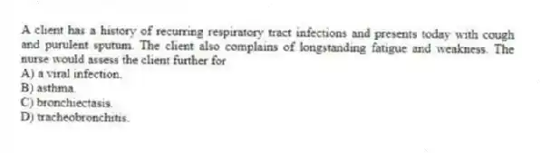 A client has a history of recurring respiratory tract infections and presents today with cough and purulent sputum. The client also complains of longstanding fatigue and weakness. The nurse would assess the client further for
A) a viral infection.
B) asthma.
C) bronchiectasis.
D) tracheobronchitis.