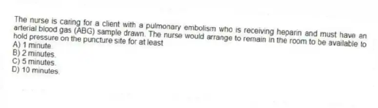 The nurse is caring for a client with a pulmonary embolism who is receiving heparin and must have an arterial blood gas (ABG) sample drawn. The nurse would arrange to remain in the room to be available to hold pressure on the puncture site for at least
A) 1 minute.
B) 2 minutes.
C) 5 minutes.
D) 10 minutes.
