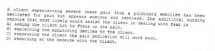 A client experiencing severe chest pain from a pulmonary embolism has been medicated for pain but appears anxious and restless. The additional nursing measure that most likely would assist the client in dealing with fear is
A) asking the client not to focus on the pain.
B) explaining the monitoring devices to the client.
C) reassuring the client the pain medication will work soon.
D) remaining at the bedside with the client.