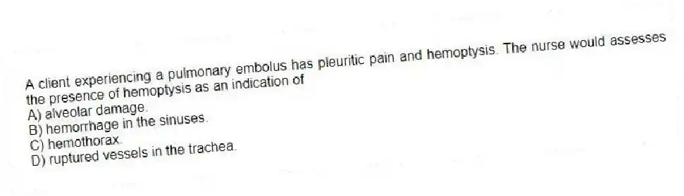 A client experiencing a pulmonary embolus has pleuritic pain and hemoptysis. The nurse would assesses the presence of hemoptysis as an indication of
A) alveolar damage.
B) hemorrhage in the sinuses.
C) hemothorax.
D) ruptured vessels in the trachea.