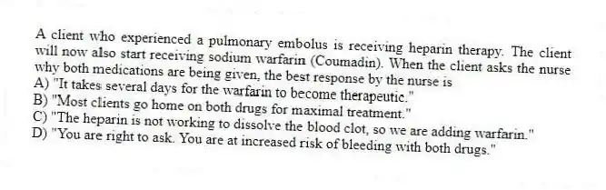 A client who experienced a pulmonary embolus is receiving heparin therapy. The client will now also start receiving sodium warfarin (Coumadin). When the client asks the nurse why both medications are being given, the best response by the nurse is
A) "It takes several days for the warfarin to become therapeutic."
B) "Most clients go home on both drugs for maximal treatment."
C) "The heparin is not working to dissolve the blood clot, so we are adding warfarin."
D) "You are right to ask. You are at increased risk of bleeding with both drugs."