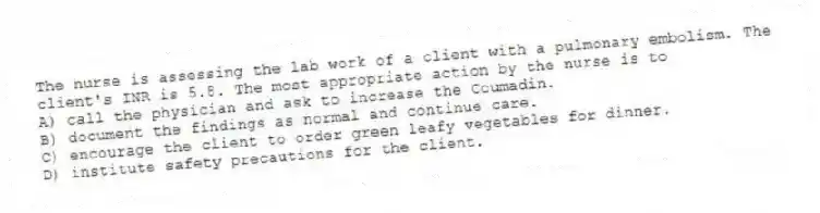 The nurse is assessing the lab work of a client with a pulmonary embolism. The client's INR is 5.8. The most appropriate action by the nurse is to
A) call the physician and ask to increase the Coumadin.
B) document the findings as normal and continue care.
C) encourage the client to order green leafy vegetables for dinner.
D) institute safety precautions for the client.
