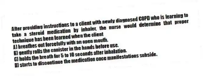 After providing instructions to a client with newly diagnosed COPD who is learning to take a steroid medication by inhaler, the nurse would determine that proper technique has been learned when the client
A) breathes out forcefully with an open mouth.
B) gently rolls the canister in the hands before use.
C) holds the breath for 5 to 10 seconds after inhalation.
D) starts to discontinue the medication once manifestations subside.