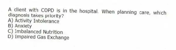 A client with COPD is in the hospital. When planning care, which diagnosis takes priority?
A) Activity Intolerance
B) Anxiety
C) Imbalanced Nutrition
D) Impaired Gas Exchange