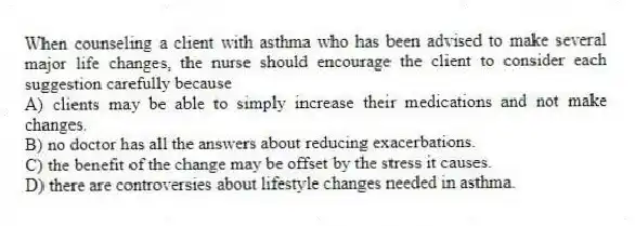 When counseling a client with asthma who has been advised to make several major life changes, the nurse should encourage the client to consider each suggestion carefully because
A) clients may be able to simply increase their medications and not make changes.
B) no doctor has all the answers about reducing exacerbations.
C) the benefit of the change may be offset by the stress it causes.
D) there are controversies about lifestyle changes needed in asthma.