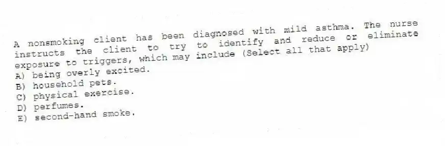 A nonsmoking client has been diagnosed with mild asthma. The nurse instructs the client to try to identify and reduce or eliminate exposure to triggers, which may include (Select all that apply)
A) being overly excited.
B) household pets.
C) physical exercise.
D) perfumes.
E) second-hand smoke.