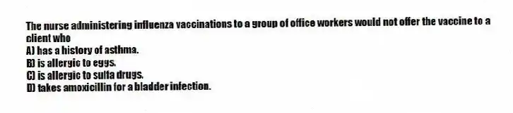The nurse administering influenza vaccinations to a group of office workers would not offer the vaccine to a client who
A) has a history of asthma.
B) is allergic to eggs.
C) is allergic to sulfa drugs.
D) takes amoxicillin for a bladder infection.