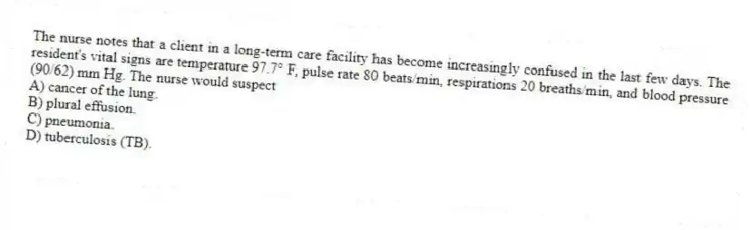 The nurse notes that a client in a long-term care facility has become increasingly confused in the last few days. The resident's vital signs are temperature 97.7° F, pulse rate 80 beats/min, respirations 20 breaths/min, and blood pressure (90/62) mm Hg. The nurse would suspect
A) cancer of the lung.
B) plural effusion.
C) pneumonia.
D) tuberculosis (TB).