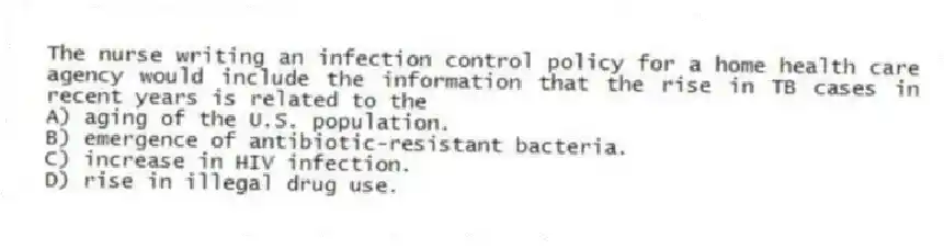 The nurse writing an infection control policy for a home health care agency would include the information that the rise in TB cases in recent years is related to the
A) aging of the U.S. population.
B) emergence of antibiotic-resistant bacteria.
C) increase in HIV infection.
D) rise in illegal drug use.