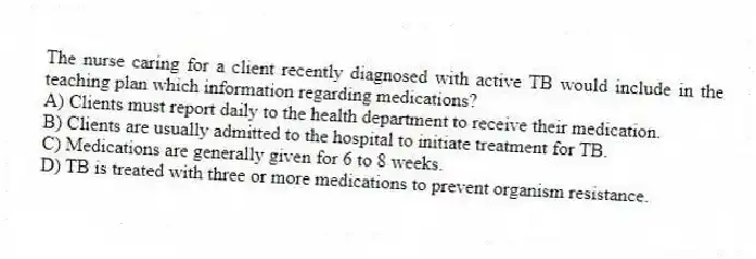 The nurse caring for a client recently diagnosed with active TB would include in the teaching plan which information regarding medications?
A) Clients must report daily to the health department to receive their medication.
B) Clients are usually admitted to the hospital to initiate treatment for TB.
C) Medications are generally given for 6 to 8 weeks.
D) TB is treated with three or more medications to prevent organism resistance.