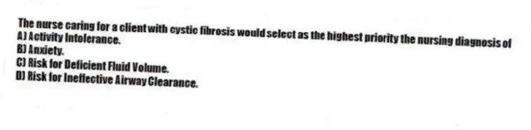 The nurse caring for a client with cystic fibrosis would select as the highest priority the nursing diagnosis of
A) Activity Intolerance.
B) Anxiety.
C) Risk for Deficient Fluid Volume.
D) Risk for Ineffective Airway Clearance.
