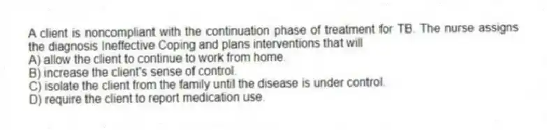 A client is noncompliant with the continuation phase of treatment for TB. The nurse assigns the diagnosis Ineffective Coping and plans interventions that will
A) allow the client to continue to work from home.
B) increase the client's sense of control.
C) isolate the client from the family until the disease is under control.
D) require the client to report medication use.