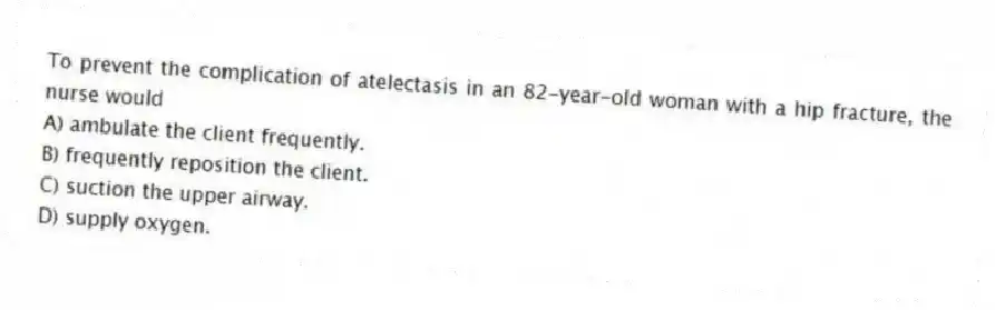 To prevent the complication of atelectasis in an 82-year-old woman with a hip fracture, the nurse would
A) ambulate the client frequently.
B) frequently reposition the client.
C) suction the upper airway.
D) supply oxygen.