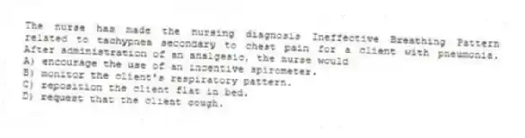 The nurse has made the nursing diagnosis Ineffective Breathing Pattern related to tachypnea secondary to chest pain for a client with pneumonia. After administration of an analgesic, the nurse would
A) encourage the use of an incentive spirometer.
B) monitor the client's respiratory pattern.
C) reposition the client flat in bed.
D) request that the client cough.