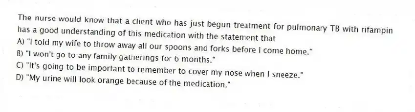 The nurse would know that a client who has just begun treatment for pulmonary TB with rifampin has a good understanding of this medication with the statement that
A) "I told my wife to throw away all our spoons and forks before I come home."
B) "I won't go to any family gatherings for 6 months."
C) "It's going to be important to remember to cover my nose when I sneeze."
D) "My urine will look orange because of the medication."