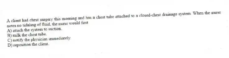 A client had chest surgery this morning and has a chest tube attached to a closed-chest drainage system. When the nurse notes no tidaling of fluid, the nurse would first
A) attach the system to suction.
B) milk the chest tube.
C) notify the physician immediately.
D) reposition the client.