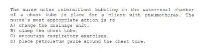 The nurse notes intermittent bubbling in the water-seal chamber of a chest tube in place for a client with pneumothorax. The nurse's most appropriate action is to
A) change the drainage unit.
B) clamp the chest tube.
C) encourage respiratory exercises.
D) place petrolatum gauze around the chest tube.