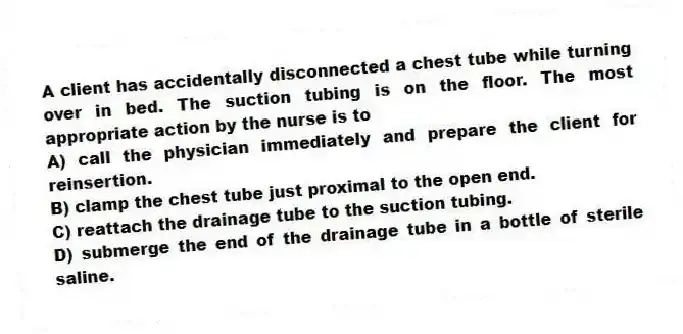A client has accidentally disconnected a chest tube while turning over in bed. The suction tubing is on the floor. The most appropriate action by the nurse is to
A) call the physician immediately and prepare the client for reinsertion.
B) clamp the chest tube just proximal to the open end.
C) reattach the drainage tube to the suction tubing.
D) submerge the end of the drainage tube in a bottle of sterile saline.