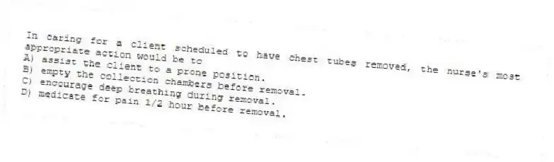 In caring for a client scheduled to have chest tubes removed, the nurse's most appropriate action would be to
A) assist the client to a prone position.
B) empty the collection chambers before removal.
C) encourage deep breathing during removal.
D) medicate for pain 1/2 hour before removal.
