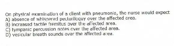 On physical examination of a client with pneumonia, the nurse would expect
A) absence of whispered pectoriloquy over the affected area.
B) increased tactile fremitus over the affected area.
C) tympanic percussion notes over the affected area.
D) vesicular breath sounds over the affected area.