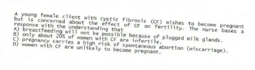 A young female client with cystic fibrosis (CF) wishes to become pregnant but is concerned about the effect of CF on fertility. The nurse bases a response with the understanding that
A) breastfeeding will not be possible because of plugged milk glands.
B) only about 20% of women with CF are infertile.
C) pregnancy carries a high risk of spontaneous abortion (miscarriage).
D) women with CF are unlikely to become pregnant.