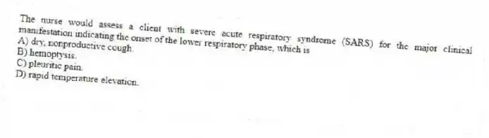 The nurse would assess a client with severe acute respiratory syndrome (SARS) for the major clinical manifestation indicating the onset of the lower respiratory phase, which is
A) dry, nonproductive cough.
B) hemoptysis.
C) pleuritic pain.
D) rapid temperature elevation.