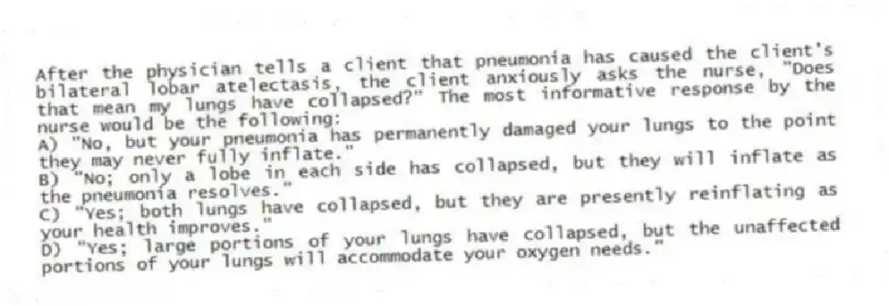 After the physician tells a client that pneumonia has caused the client's bilateral lobar atelectasis, the client anxiously asks the nurse, "Does that mean my lungs have collapsed?" The most informative response by the nurse would be the following:
A) "No, but your pneumonia has permanently damaged your lungs to the point they may never fully inflate."
B) "No; only a lobe in each side has collapsed, but they will inflate as the pneumonia resolves."
C) "Yes; both lungs have collapsed, but they are presently reinflating as your health improves."
D) "Yes; large portions of your lungs have collapsed, but the unaffected portions of your lungs will accommodate your oxygen needs."