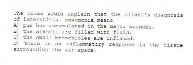 The nurse would explain that the client's diagnosis of interstitial pneumonia means
A) pus has accumulated in the major bronchi.
B) the alveoli are filled with fluid.
C) the small bronchioles are inflamed.
D) there is an inflammatory response in the tissue surrounding the air space.