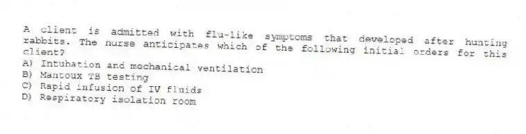 A client is admitted with flu-like symptoms that developed after hunting rabbits. The nurse anticipates which of the following initial orders for this client?
A) Intubation and mechanical ventilation
B) Mantoux TB testing
C) Rapid infusion of IV fluids
D) Respiratory isolation room