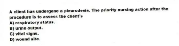 A client has undergone a pleurodesis. The priority nursing action after the procedure is to assess the client's
A) respiratory status.
B) urine output.
C) vital signs.
D) wound site.