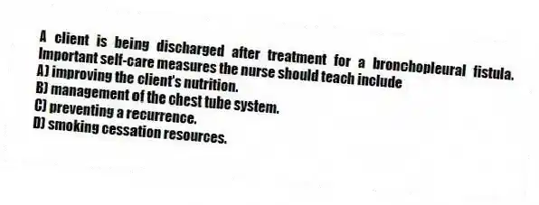 A client is being discharged after treatment for a bronchopleural fistula. Important self-care measures the nurse should teach include
A) improving the client's nutrition.
B) management of the chest tube system.
C) preventing a recurrence.
D) smoking cessation resources.