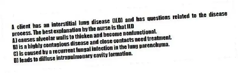 A client has an interstitial lung disease (ILD) and has questions related to the disease process. The best explanation by the nurse is that ILD
A) causes alveolar walls to thicken and become nonfunctional.
B) is a highly contagious disease and close contacts need treatment.
C) is caused by a recurrent fungal infection in the lung parenchyma.
D) leads to diffuse intrapulmonary cavity formation.
