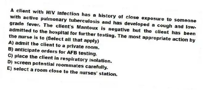 A client with HIV infection has a history of close exposure to someone with active pulmonary tuberculosis and has developed a cough and low-grade fever. The client's Mantoux is negative but the client has been admitted to the hospital for further testing. The most appropriate action by the nurse is to (Select all that apply)
A) admit the client to a private room.
B) anticipate orders for AFB testing.
C) place the client in respiratory isolation.
D) screen potential roommates carefully.
E) select a room close to the nurses' station.