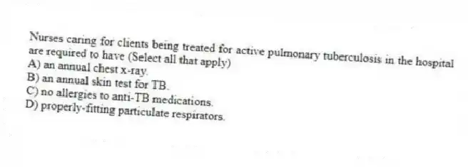 Nurses caring for clients being treated for active pulmonary tuberculosis in the hospital are required to have (Select all that apply)
A) an annual chest x-ray.
B) an annual skin test for TB.
C) no allergies to anti-TB medications.
D) properly-fitting particulate respirators.
